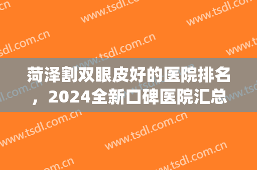 菏泽割双眼皮好的医院排名，2024全新口碑医院汇总，不踩雷！(菏泽双眼皮修复哪家医院好)