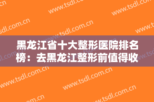 黑龙江省十大整形医院排名榜：去黑龙江整形前值得收藏的优质医院合集！