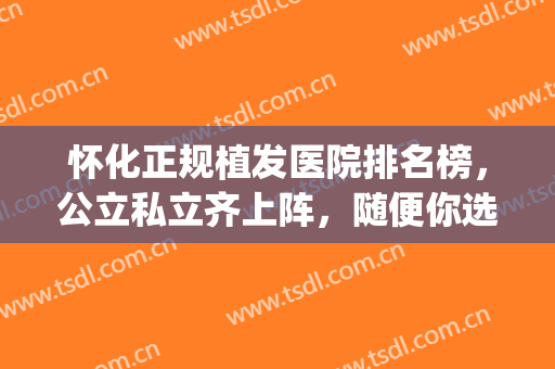 怀化正规植发医院排名榜，公立私立齐上阵，随便你选！(较正规植发医院)