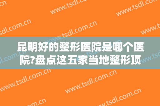 昆明好的整形医院是哪个医院?盘点这五家当地整形顶流，实力果然名不虚传~