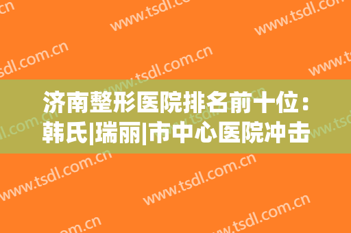 济南整形医院排名前十位：韩氏|瑞丽|市中心医院冲击前列！个个实力不凡~