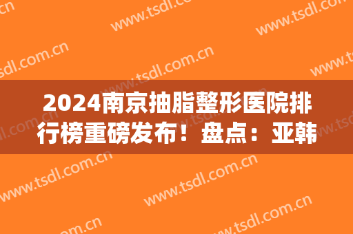2024南京抽脂整形医院排行榜重磅发布！盘点：亚韩、韩辰名次锁定前三(南京韩辰吸脂怎么样)