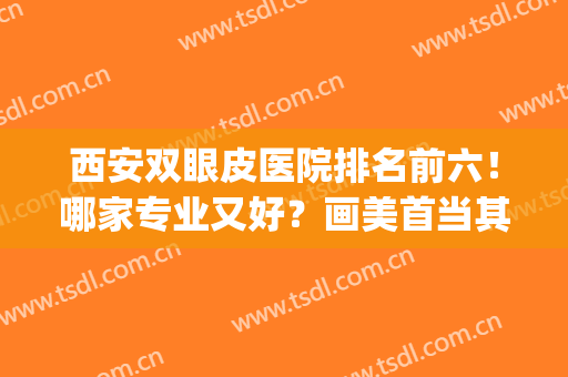 西安双眼皮医院排名前六！哪家专业又好？画美首当其冲站榜一！(西安双眼皮最好的整形医院)
