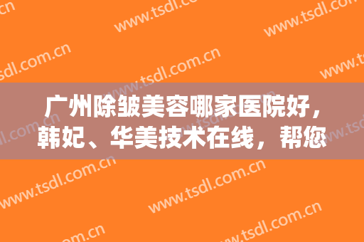 广州除皱美容哪家医院好，韩妃、华美技术在线，帮您紧致肌肤！(广东韩妃医疗美容医院有限公司)