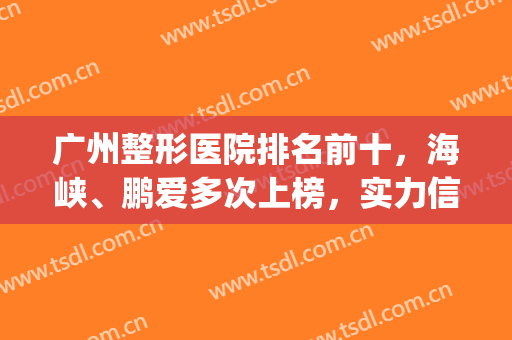 广州整形医院排名前十，海峡、鹏爱多次上榜，实力信得过！(鹏爱整形医院好)