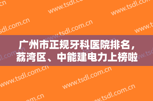 广州市正规牙科医院排名，荔湾区、中能建电力上榜啦，看看有没有你喜欢的？