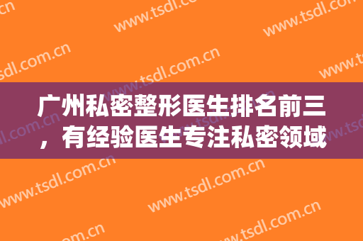 广州私密整形医生排名前三，有经验医生专注私密领域！(广州整形整容医生)