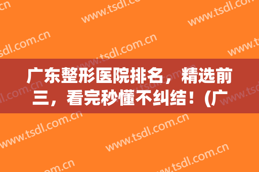 广东整形医院排名，精选前三，看完秒懂不纠结！(广东省前十名排名的整形医院)