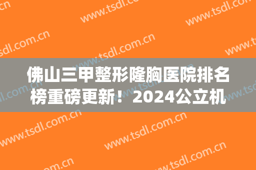 佛山三甲整形隆胸医院排名榜重磅更新！2024公立机构价目表终于上线(佛山有名的隆胸医院)