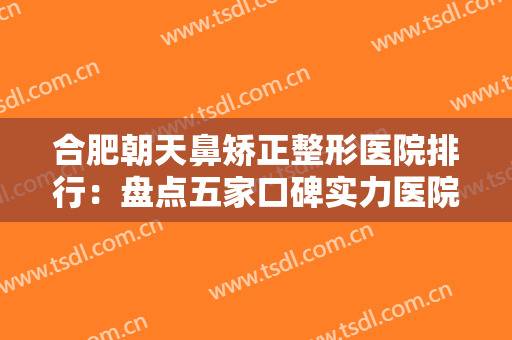 合肥朝天鼻矫正整形医院排行：盘点五家口碑实力医院，详析优势，点击一览！