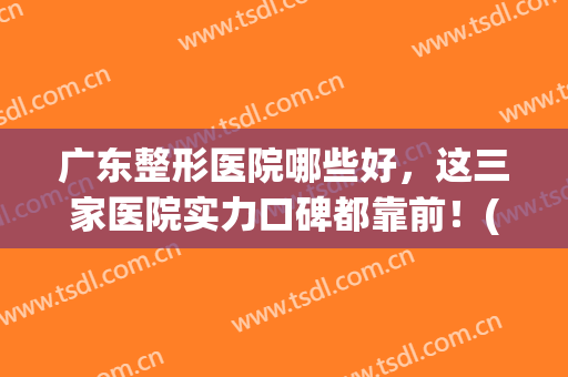 广东整形医院哪些好，这三家医院实力口碑都靠前！(广东比较好的整形医院)