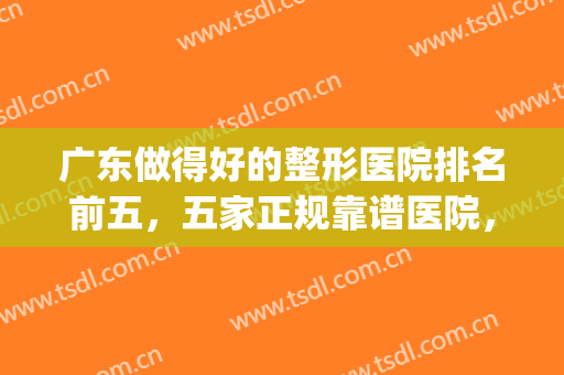 广东做得好的整形医院排名前五，五家正规靠谱医院，全新汇总！(广东哪家整形医院是正规的)