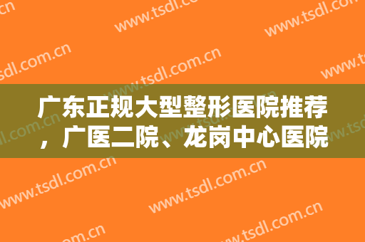 广东正规大型整形医院推荐，广医二院、龙岗中心医院等上榜，值得一看！
