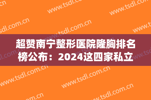 超赞南宁整形医院隆胸排名榜公布：2024这四家私立医美获网友强荐(南宁整形隆胸手术医院)