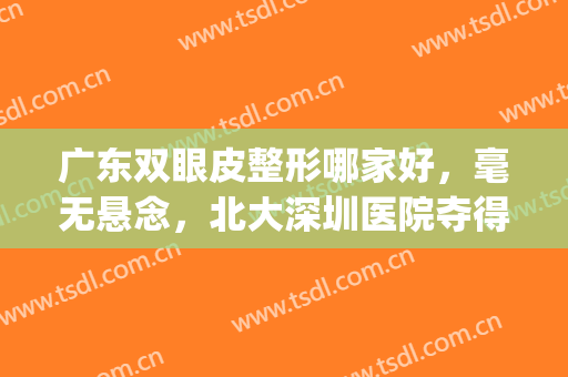 广东双眼皮整形哪家好，毫无悬念，北大深圳医院夺得榜首！(深圳比较好的双眼皮医生)