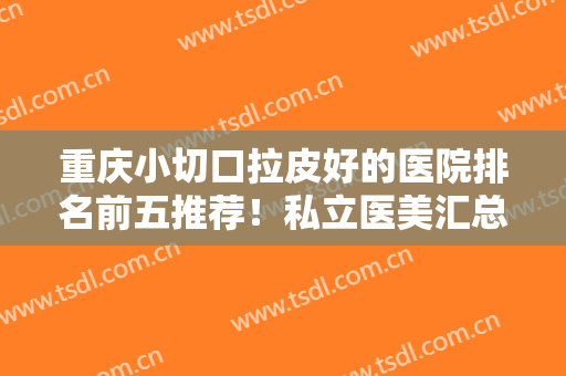 重庆小切口拉皮好的医院排名前五推荐！私立医美汇总盘点！综合实力大PK