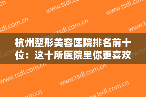 杭州整形美容医院排名前十位：这十所医院里你更喜欢哪一家？(杭州前十名的整形医院)
