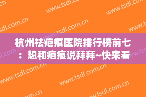 杭州祛疤痕医院排行榜前七：想和疤痕说拜拜~快来看看这些医院吧！(杭州祛疤哪个医院好)