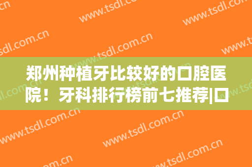 郑州种植牙比较好的口腔医院！牙科排行榜前七推荐|口碑横评、价格一览