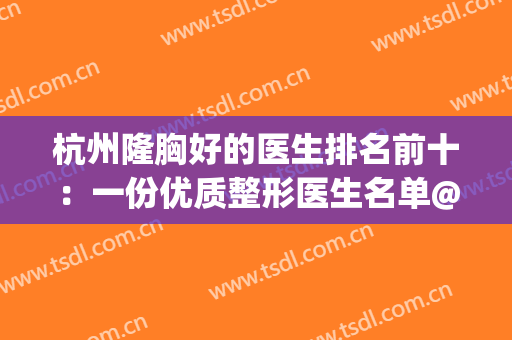 杭州隆胸好的医生排名前十：一份优质整形医生名单@所有整友查收~(杭州整容隆胸)