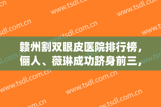 赣州割双眼皮医院排行榜，俪人、薇琳成功跻身前三，实力超强！(赣州薇琳整形怎么样)