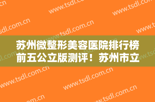 苏州微整形美容医院排行榜前五公立版测评！苏州市立、苏大附一业界领先