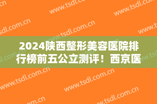 2024陕西整形美容医院排行榜前五公立测评！西京医院、唐都医院领衔前三