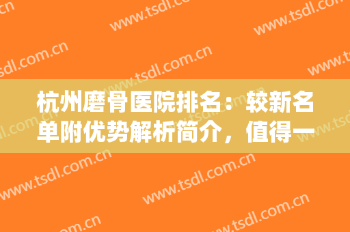 杭州磨骨医院排名：较新名单附优势解析简介，值得一看！(杭州磨骨医生)