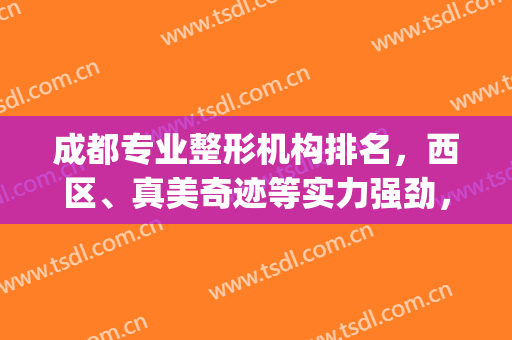 成都专业整形机构排名，西区、真美奇迹等实力强劲，成功入围榜单！(成都前十整形医院)