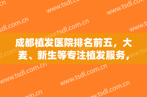 成都植发医院排名前五，大麦、新生等专注植发服务，植发效果好！(植发成都哪家好)