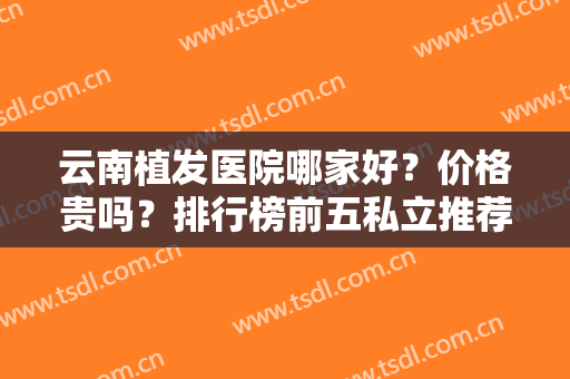 云南植发医院哪家好？价格贵吗？排行榜前五私立推荐！各大连锁品牌上榜