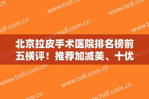 北京拉皮手术医院排名榜前五横评！推荐加减美、十优！正规靠谱且价格不贵