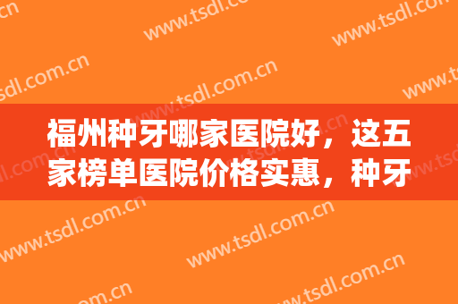 福州种牙哪家医院好，这五家榜单医院价格实惠，种牙技术好！(福建种植牙最好的医院)