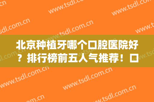 北京种植牙哪个口腔医院好？排行榜前五人气推荐！口碑超前实力在线(北京种植牙医院排名/哪个好)
