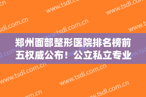 郑州面部整形医院排名榜前五权威公布！公立私立专业评比_干货满满(郑州公立整形医院排行榜)