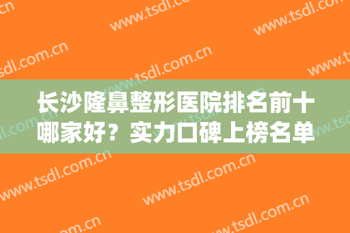 长沙隆鼻整形医院排名前十哪家好？实力口碑上榜名单@所有人来看！(长沙隆鼻哪里好)