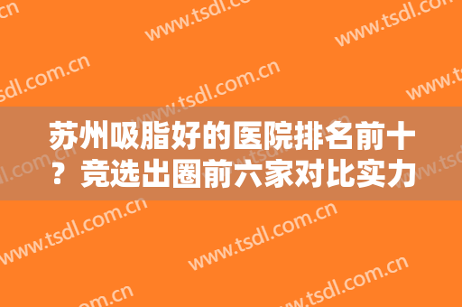 苏州吸脂好的医院排名前十？竞选出圈前六家对比实力！价格透明分享！