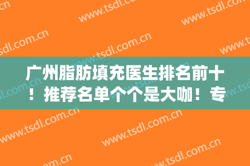 广州脂肪填充医生排名前十！推荐名单个个是大咖！专业实力抗打！(脂肪填充有名的医生)