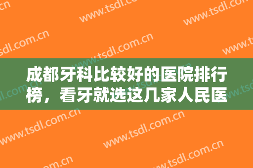 成都牙科比较好的医院排行榜，看牙就选这几家人民医院，绝不会出错！