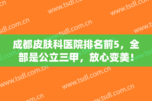 成都皮肤科医院排名前5，全部是公立三甲，放心变美！(皮肤科成都医院排名前十的是)