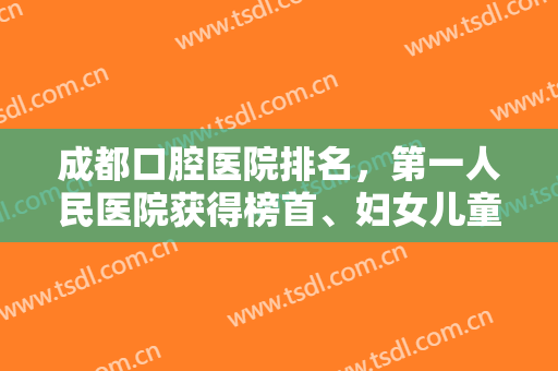 成都口腔医院排名，第一人民医院获得榜首、妇女儿童中心也成功入围！