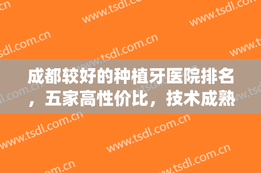 成都较好的种植牙医院排名，五家高性价比，技术成熟医院！(种植牙成都哪家医院好)
