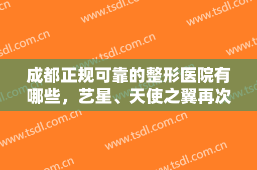 成都正规可靠的整形医院有哪些，艺星、天使之翼再次荣登榜单，附价格表
