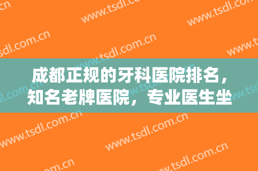 成都正规的牙科医院排名，知名老牌医院，专业医生坐诊！(成都牙科最好的医院)