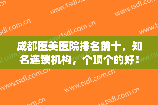 成都医美医院排名前十，知名连锁机构，个顶个的好！(成都医美医院排行)