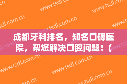 成都牙科排名，知名口碑医院，帮您解决口腔问题！(成都哪个医院看口腔牙齿好)