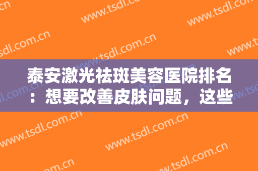 泰安激光祛斑美容医院排名：想要改善皮肤问题，这些医院诚挚推荐给您！