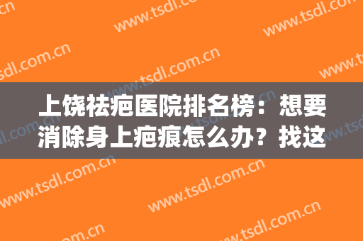 上饶祛疤医院排名榜：想要消除身上疤痕怎么办？找这些医院就对了！(去疤去什么医院治疗)