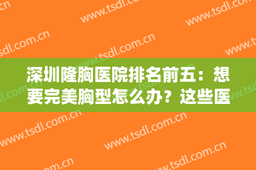 深圳隆胸医院排名前五：想要完美胸型怎么办？这些医院来帮你！(深圳好的隆胸医院)