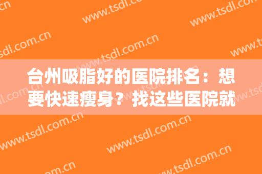 台州吸脂好的医院排名：想要快速瘦身？找这些医院就对了！(杭州吸脂医院排名)